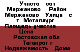 Участо 6 сот. Мержаново. › Район ­ Мержаново › Улица ­ с/т “Металлург“ › Площадь участка ­ 600 › Цена ­ 150 000 - Ростовская обл., Таганрог г. Недвижимость » Дома, коттеджи, дачи продажа   